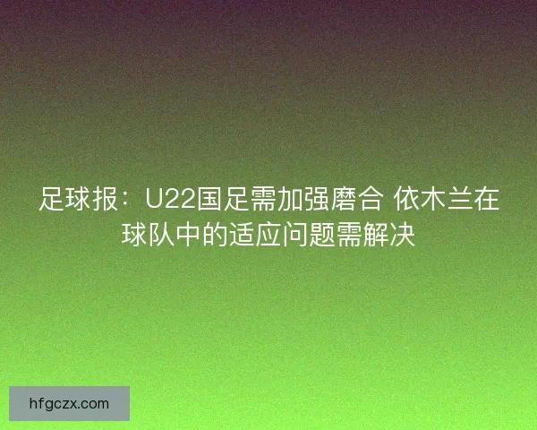 足球报：U22国足需加强磨合 依木兰在球队中的适应问题需解决