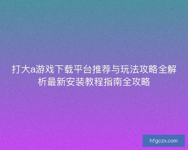 打大a游戏下载平台推荐与玩法攻略全解析最新安装教程指南全攻略 打大a游戏下载平台推荐与玩法攻略全解析最新安装教程指南全攻略