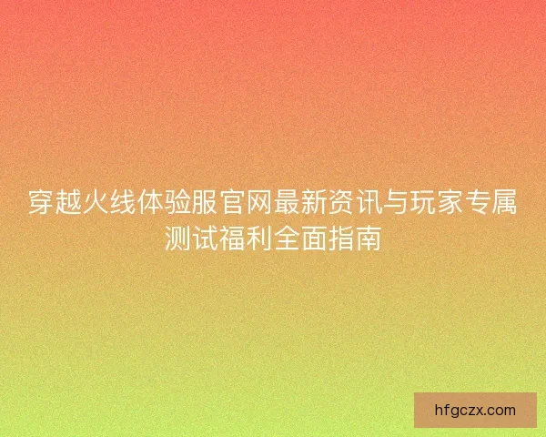 穿越火线体验服官网最新资讯与玩家专属测试福利全面指南 穿越火线体验服官网最新资讯与玩家专属测试福利全面指南