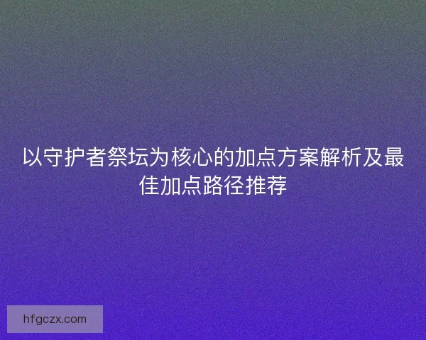 以守护者祭坛为核心的加点方案解析及最佳加点路径推荐