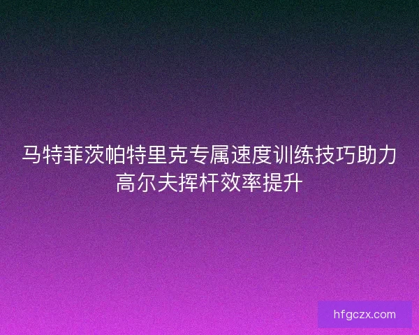 马特菲茨帕特里克专属速度训练技巧助力高尔夫挥杆效率提升