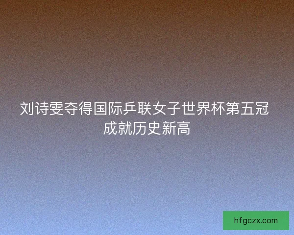 刘诗雯夺得国际乒联女子世界杯第五冠 成就历史新高