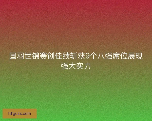 国羽世锦赛创佳绩斩获9个八强席位展现强大实力
