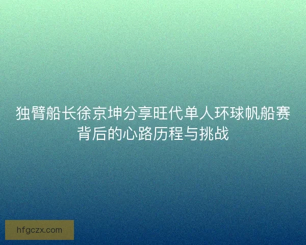 独臂船长徐京坤分享旺代单人环球帆船赛背后的心路历程与挑战