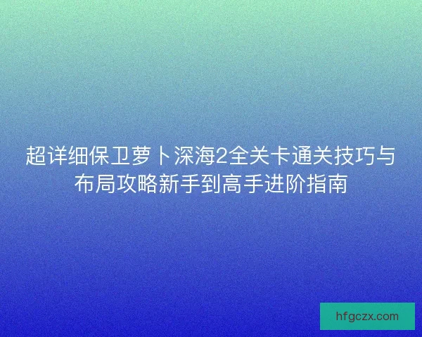 超详细保卫萝卜深海2全关卡通关技巧与布局攻略新手到高手进阶指南