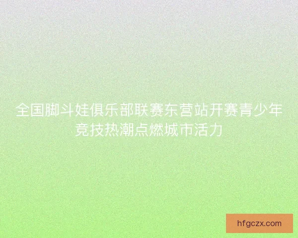 全国脚斗娃俱乐部联赛东营站开赛青少年竞技热潮点燃城市活力