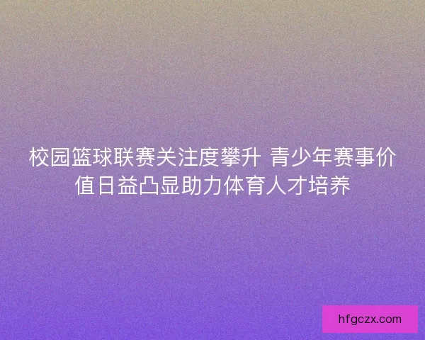 校园篮球联赛关注度攀升 青少年赛事价值日益凸显助力体育人才培养 校园篮球联赛关注度攀升 青少年赛事价值日益凸显助力体育人才培养