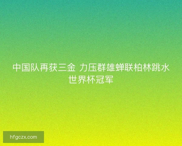 中国队再获三金 力压群雄蝉联柏林跳水世界杯冠军
