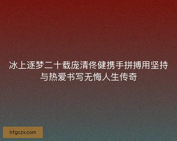 冰上逐梦二十载庞清佟健携手拼搏用坚持与热爱书写无悔人生传奇