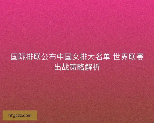 国际排联公布中国女排大名单 世界联赛出战策略解析