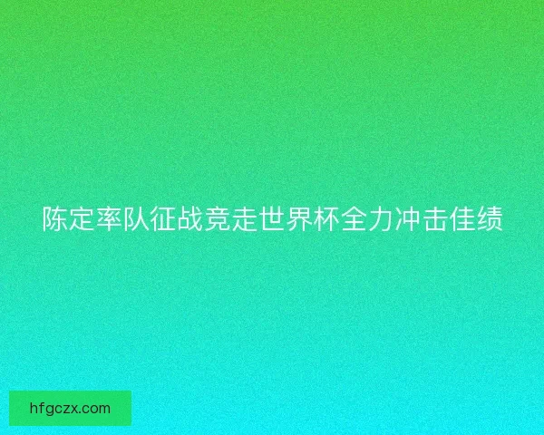 陈定率队征战竞走世界杯全力冲击佳绩