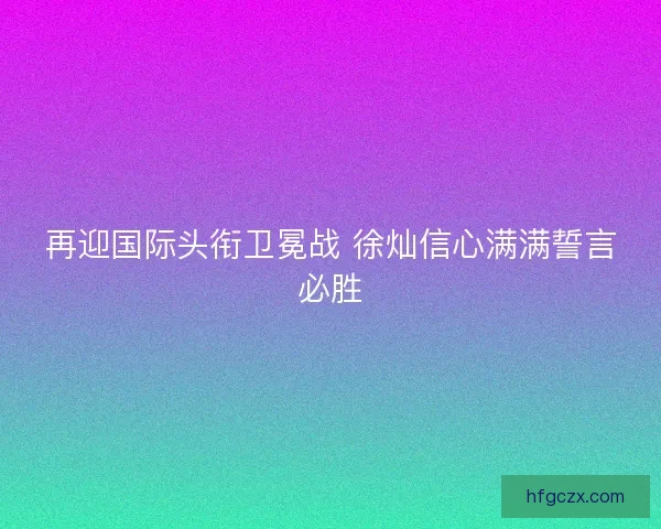 再迎国际头衔卫冕战 徐灿信心满满誓言必胜
