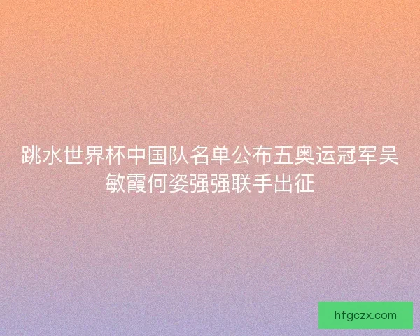 跳水世界杯中国队名单公布五奥运冠军吴敏霞何姿强强联手出征 跳水世界杯中国队名单公布五奥运冠军吴敏霞何姿强强联手出征