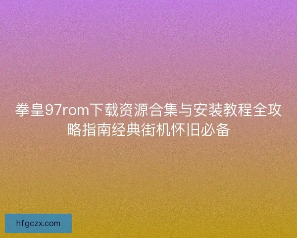 拳皇97rom下载资源合集与安装教程全攻略指南经典街机怀旧必备
