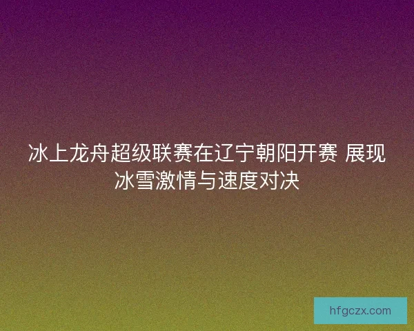 冰上龙舟超级联赛在辽宁朝阳开赛 展现冰雪激情与速度对决